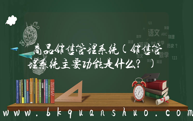 商品销售管理系统(销售管理系统主要功能是什么？)