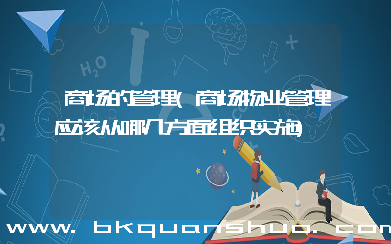 商场的管理(商场物业管理应该从哪几方面组织实施)