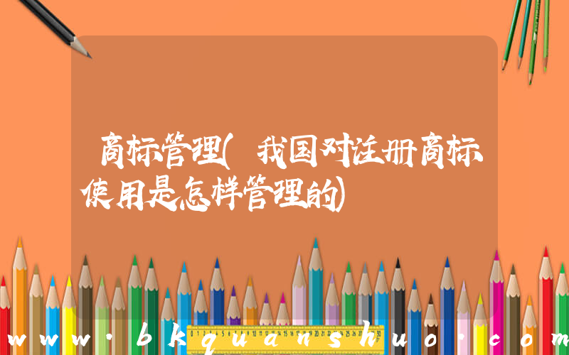 商标管理(我国对注册商标使用是怎样管理的)