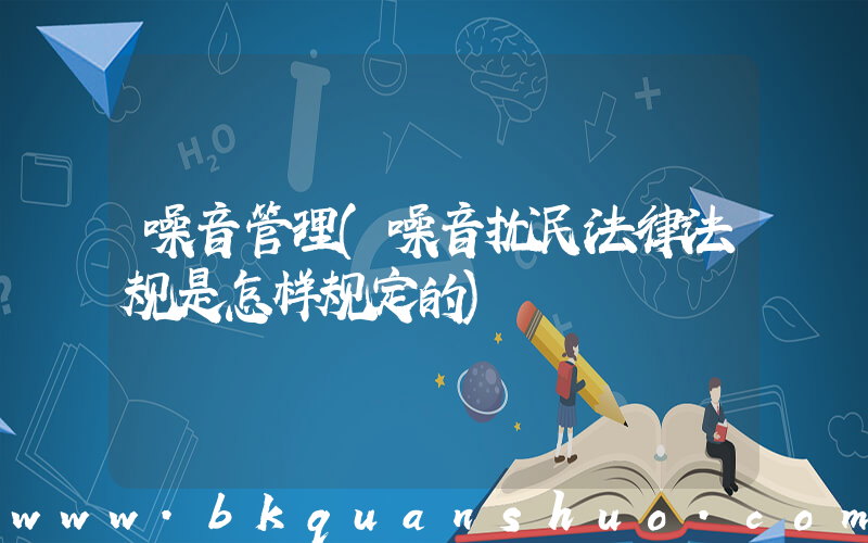 噪音管理(噪音扰民法律法规是怎样规定的)