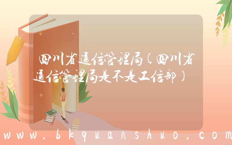 四川省通信管理局(四川省通信管理局是不是工信部)