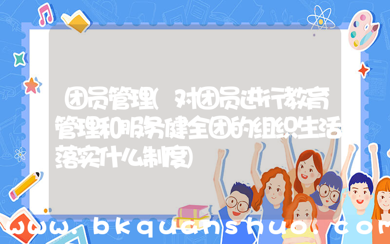 团员管理(对团员进行教育管理和服务健全团的组织生活落实什么制度)