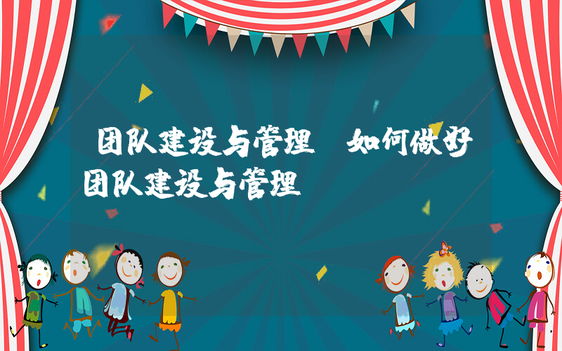团队建设与管理(如何做好团队建设与管理)