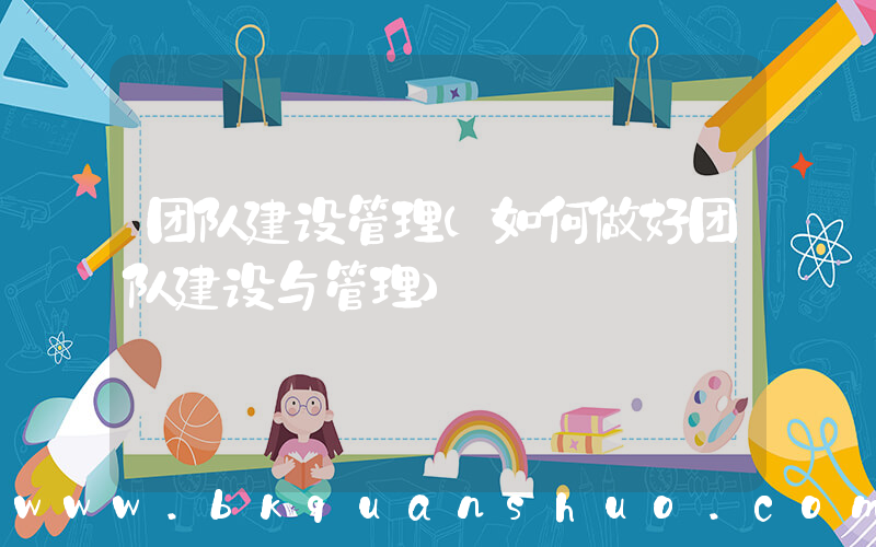 团队建设管理(如何做好团队建设与管理)