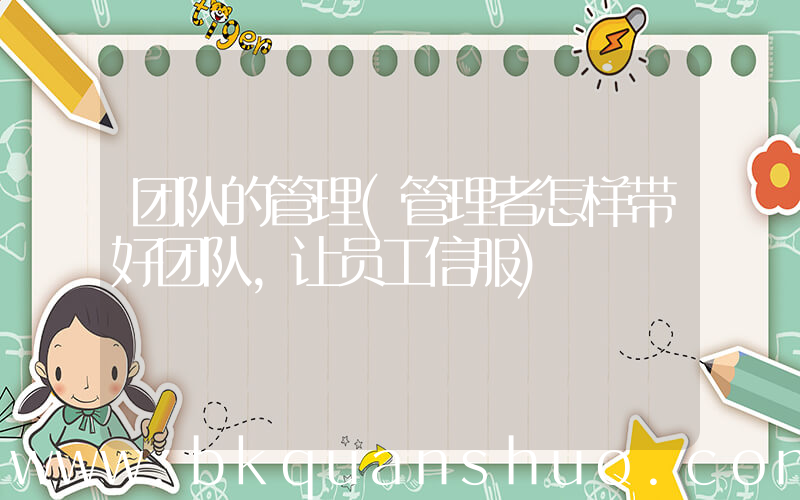 团队的管理(管理者怎样带好团队，让员工信服)