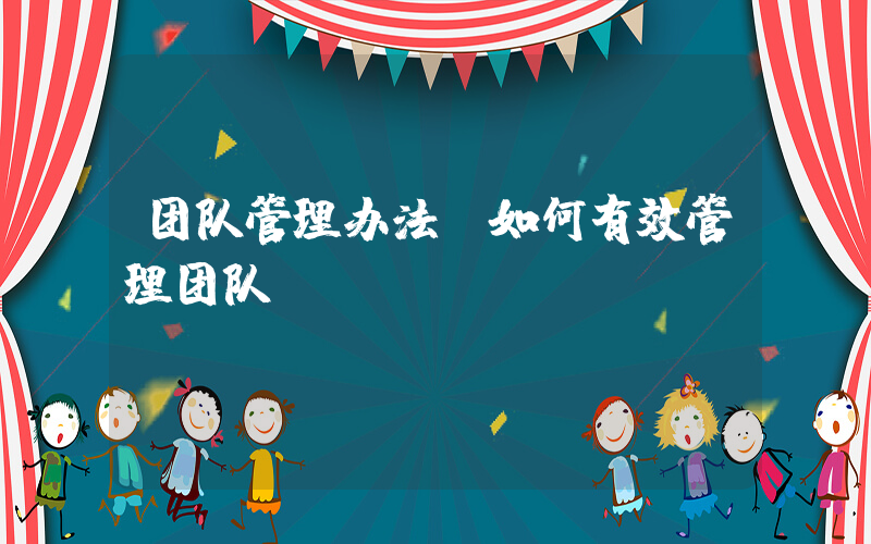 团队管理办法(如何有效管理团队？)