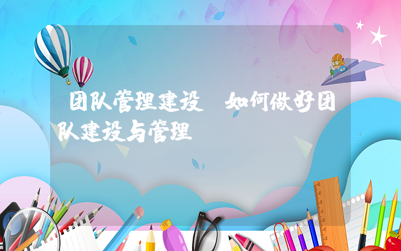 团队管理建设(如何做好团队建设与管理)