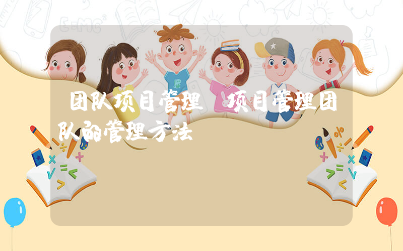 团队项目管理(项目管理团队的管理方法)