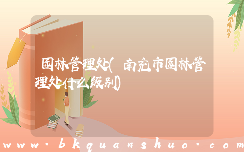 园林管理处(南充市园林管理处什么级别)