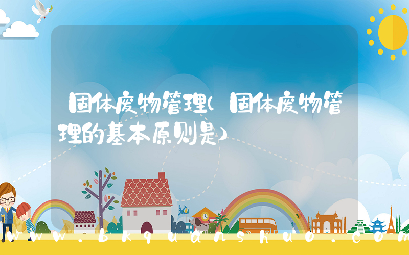 固体废物管理(固体废物管理的基本原则是)
