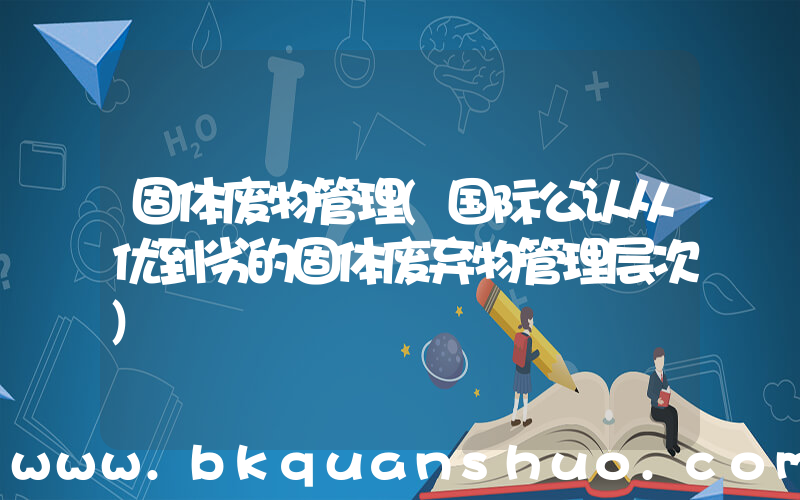 固体废物管理(国际公认从优到劣的固体废弃物管理层次)