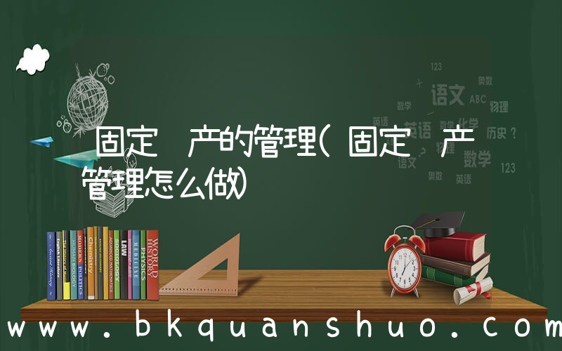 固定资产的管理(固定资产管理怎么做)