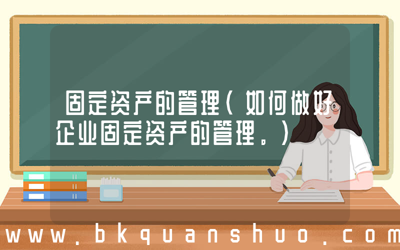 固定资产的管理(如何做好企业固定资产的管理。)