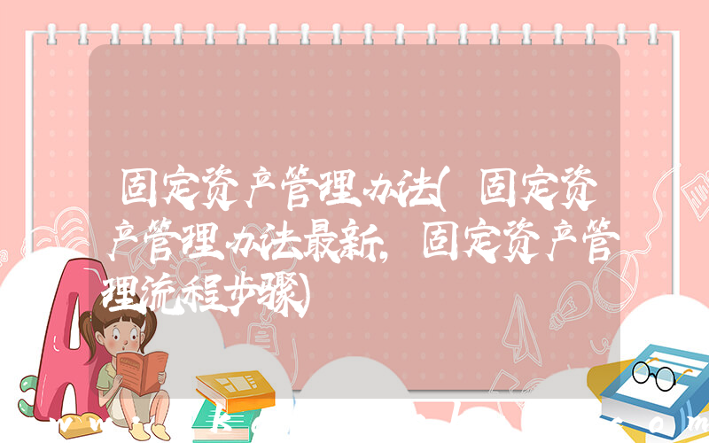 固定资产管理办法(固定资产管理办法最新，固定资产管理流程步骤)