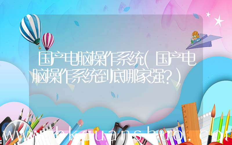 国产电脑操作系统(国产电脑操作系统到底哪家强？)