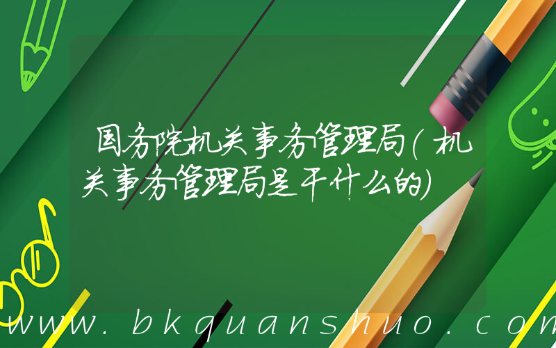 国务院机关事务管理局(机关事务管理局是干什么的)