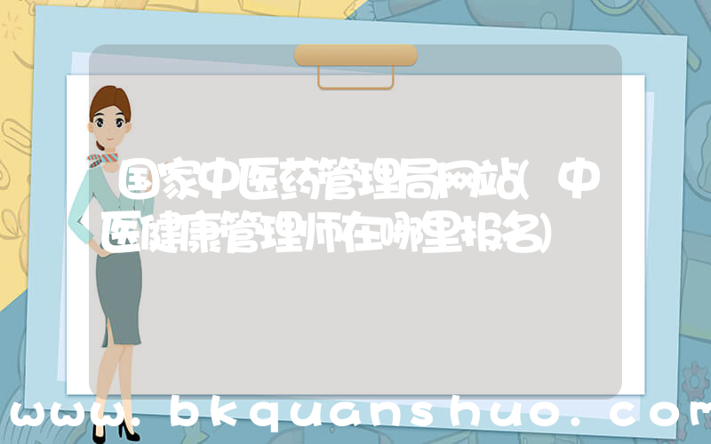 国家中医药管理局网站(中医健康管理师在哪里报名)