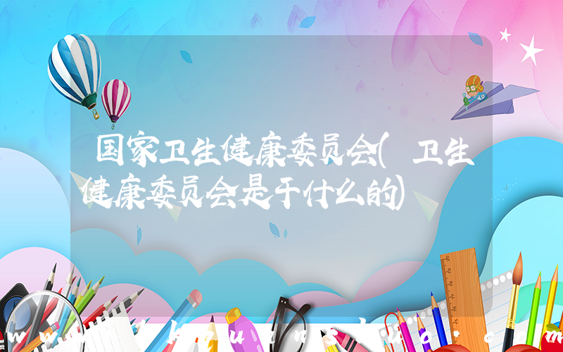 国家卫生健康委员会(卫生健康委员会是干什么的)