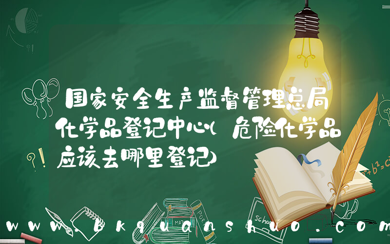 国家安全生产监督管理总局化学品登记中心(危险化学品应该去哪里登记)