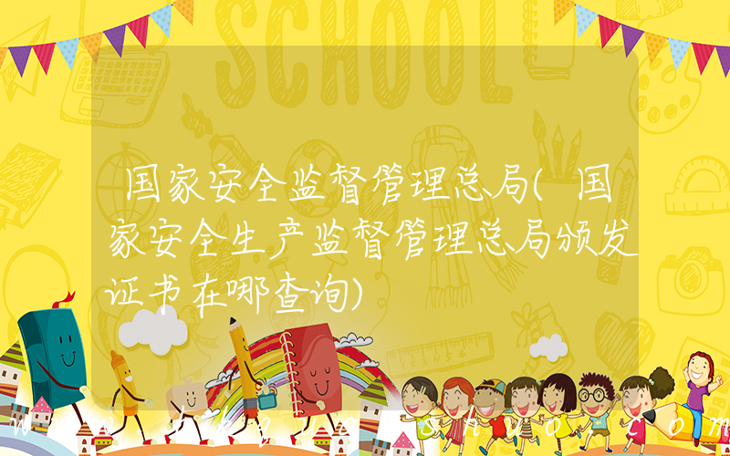 国家安全监督管理总局(国家安全生产监督管理总局颁发证书在哪查询)