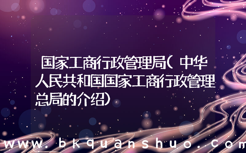 国家工商行政管理局(中华人民共和国国家工商行政管理总局的介绍)