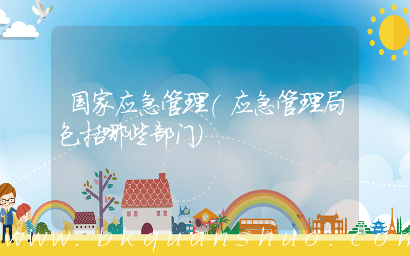 国家应急管理(应急管理局包括哪些部门)