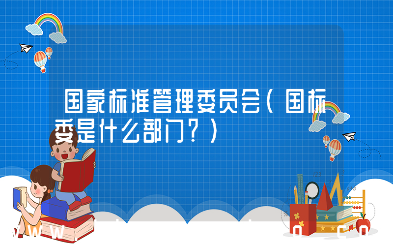 国家标准管理委员会(国标委是什么部门？)