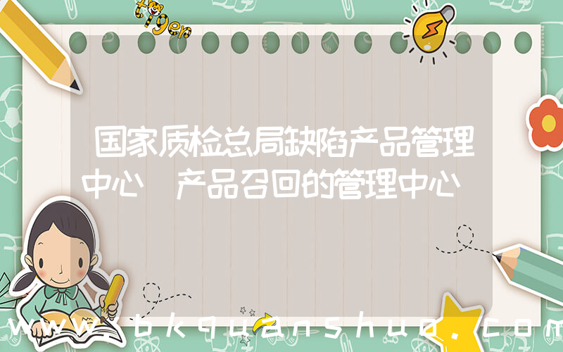 国家质检总局缺陷产品管理中心(产品召回的管理中心)