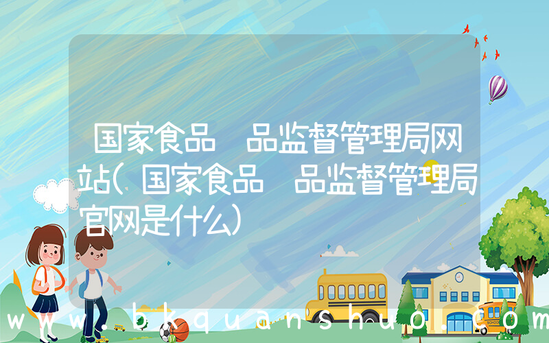 国家食品药品监督管理局网站(国家食品药品监督管理局官网是什么)
