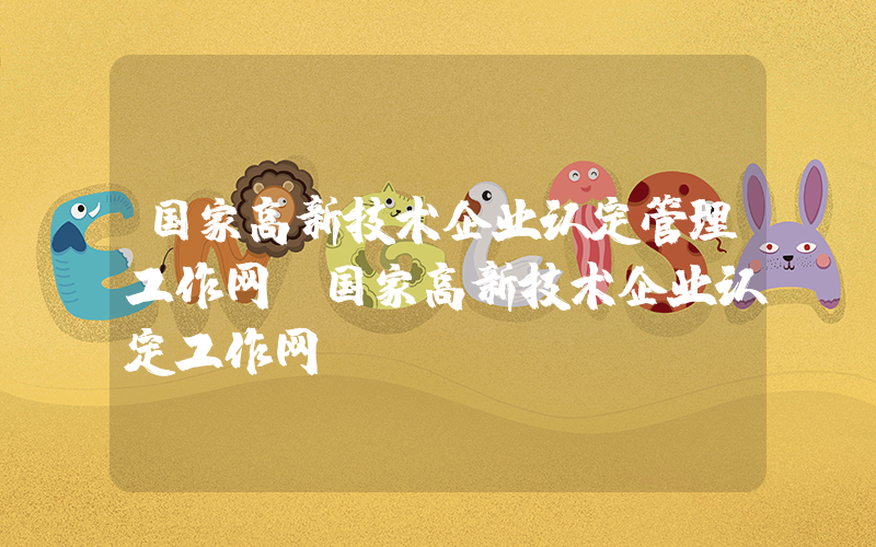 国家高新技术企业认定管理工作网(国家高新技术企业认定工作网)