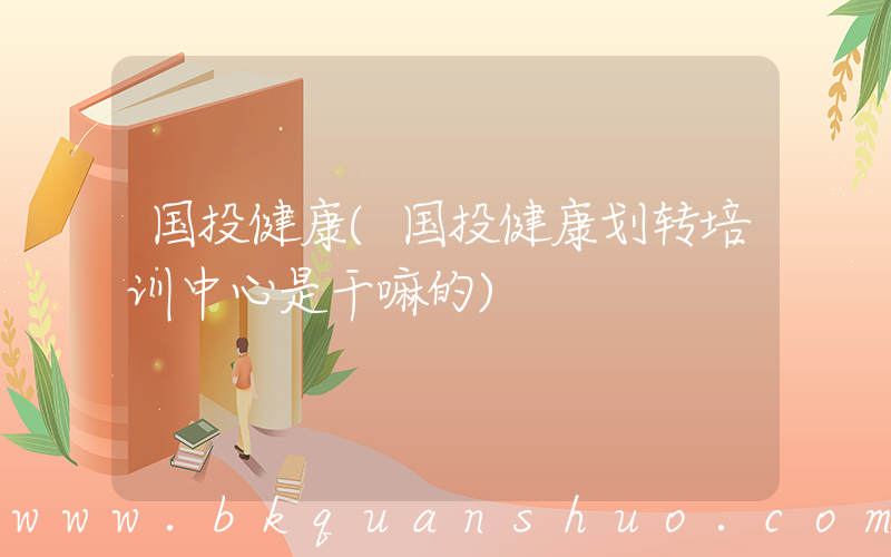 国投健康(国投健康划转培训中心是干嘛的)