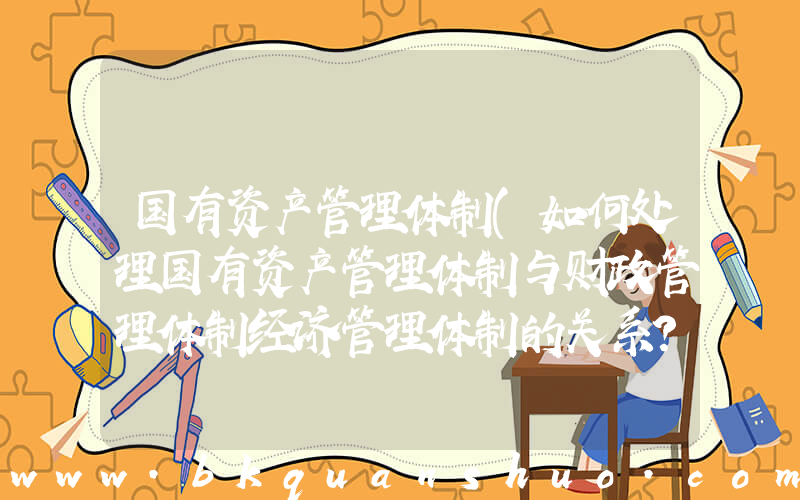 国有资产管理体制(如何处理国有资产管理体制与财政管理体制经济管理体制的关系？)