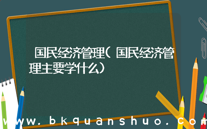 国民经济管理(国民经济管理主要学什么)