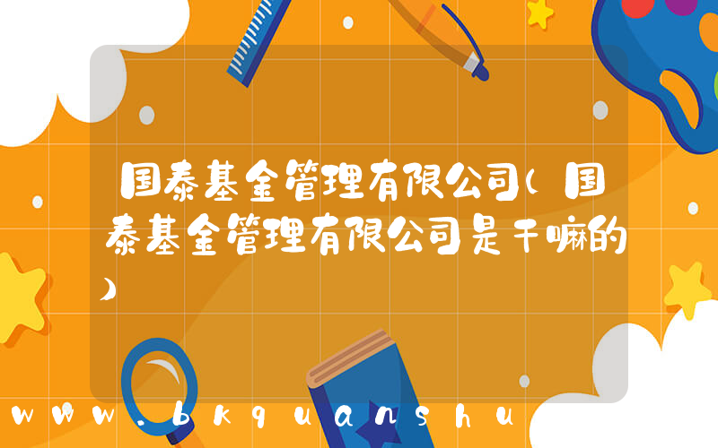 国泰基金管理有限公司(国泰基金管理有限公司是干嘛的)