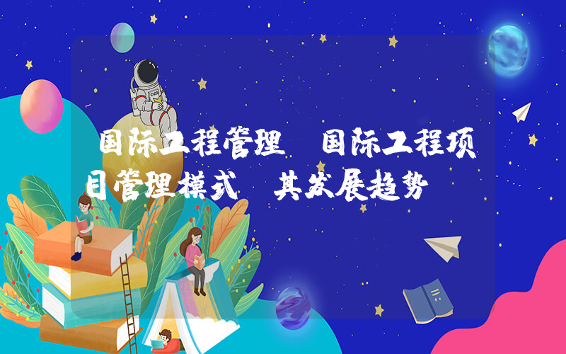 国际工程管理(国际工程项目管理模式及其发展趋势？)