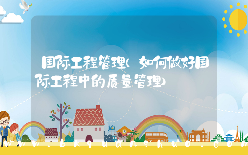 国际工程管理(如何做好国际工程中的质量管理)