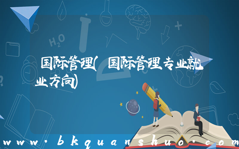 国际管理(国际管理专业就业方向)
