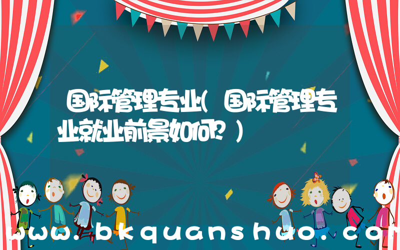 国际管理专业(国际管理专业就业前景如何？)