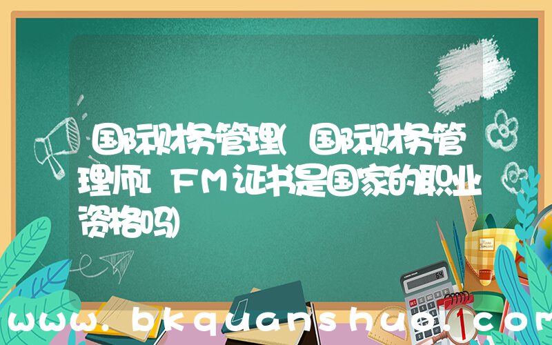 国际财务管理(国际财务管理师IFM证书是国家的职业资格吗)