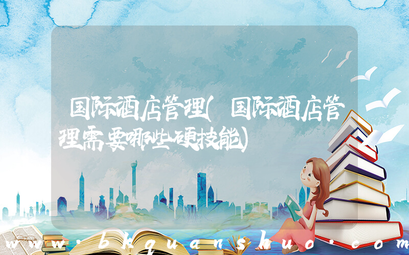 国际酒店管理(国际酒店管理需要哪些硬技能)