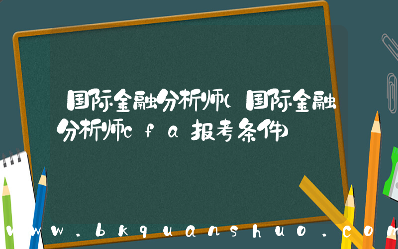 国际金融分析师(国际金融分析师cfa报考条件)