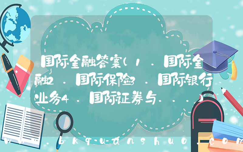 国际金融答案(1.国际金融2.国际保险3.国际银行业务4.国际证券与...)
