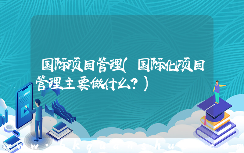 国际项目管理(国际化项目管理主要做什么？)
