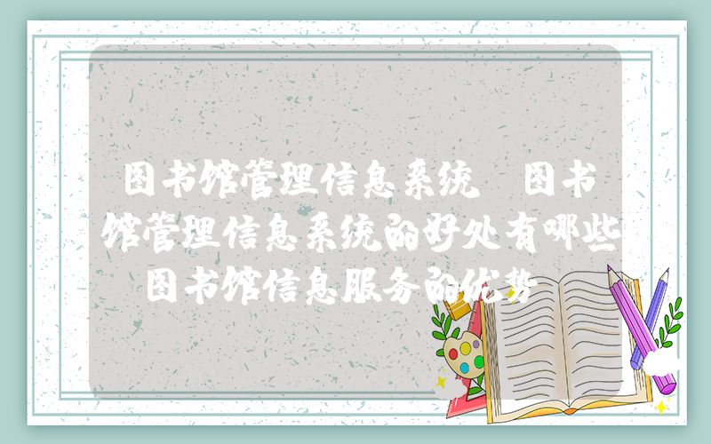 图书馆管理信息系统(图书馆管理信息系统的好处有哪些_图书馆信息服务的优势)