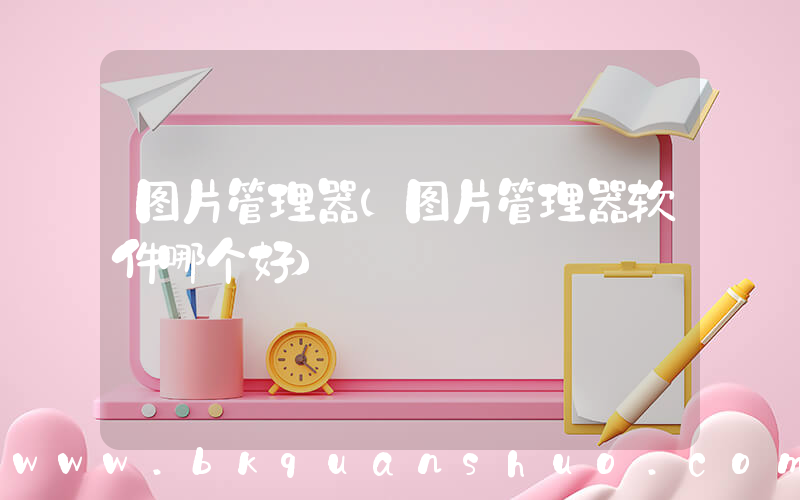 图片管理器(图片管理器软件哪个好)