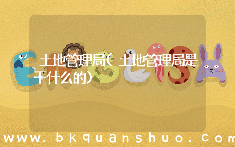 土地管理局(土地管理局是干什么的)