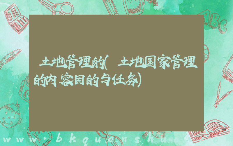 土地管理的(土地国家管理的内容目的与任务)