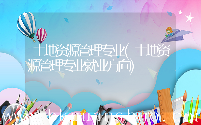 土地资源管理专业(土地资源管理专业就业方向)