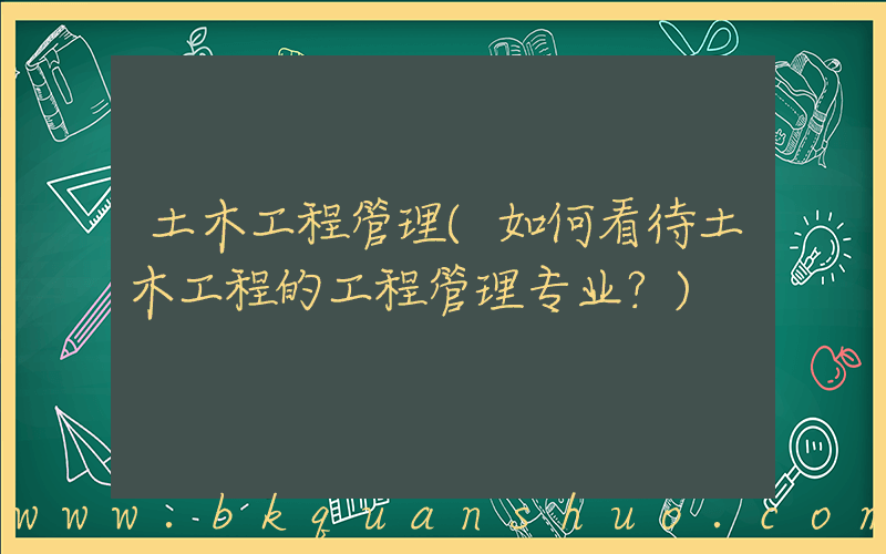 土木工程管理(如何看待土木工程的工程管理专业？)