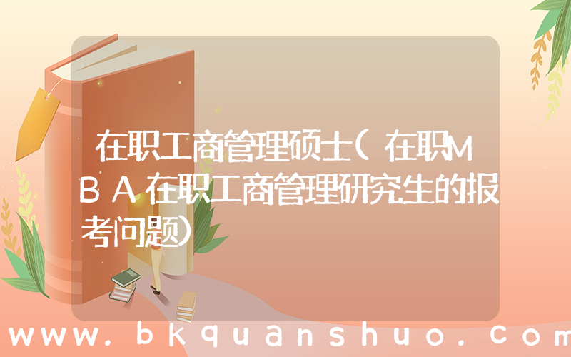 在职工商管理硕士(在职MBA在职工商管理研究生的报考问题)